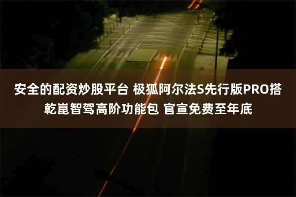 安全的配资炒股平台 极狐阿尔法S先行版PRO搭乾崑智驾高阶功能包 官宣免费至年底