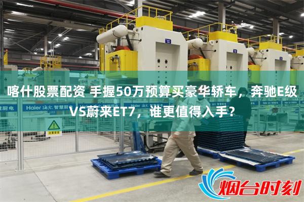 喀什股票配资 手握50万预算买豪华轿车，奔驰E级VS蔚来ET7，谁更值得入手？