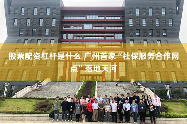 股票配资杠杆是什么 广州首家“社保服务合作网点”落地天河