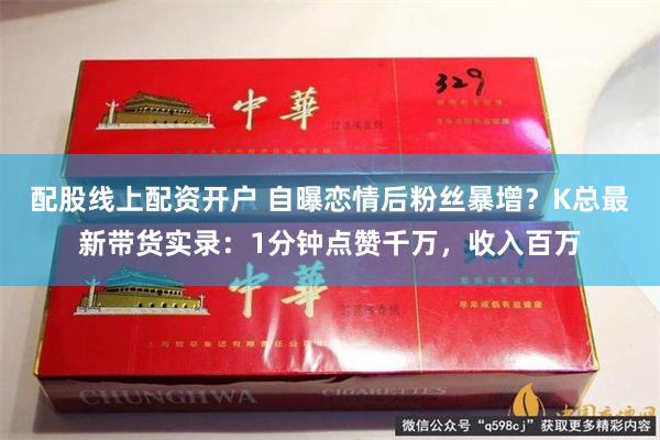 配股线上配资开户 自曝恋情后粉丝暴增？K总最新带货实录：1分钟点赞千万，收入百万