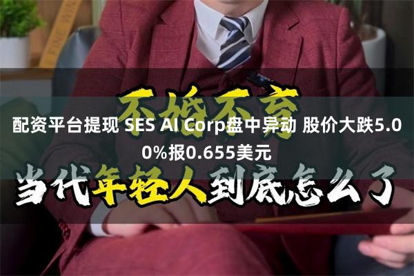 配资平台提现 SES AI Corp盘中异动 股价大跌5.00%报0.655美元