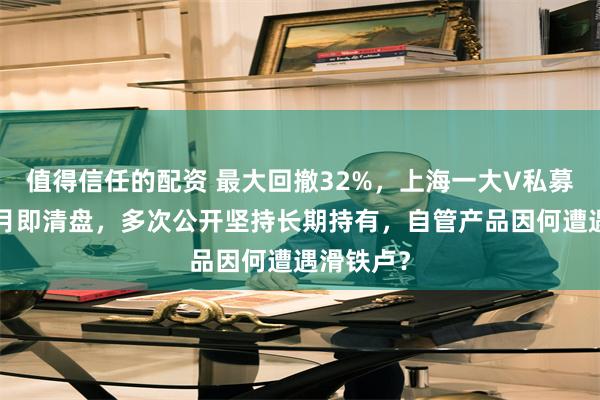 值得信任的配资 最大回撤32%，上海一大V私募成立9个月即清盘，多次公开坚持长期持有，自管产品因何遭遇滑铁卢？