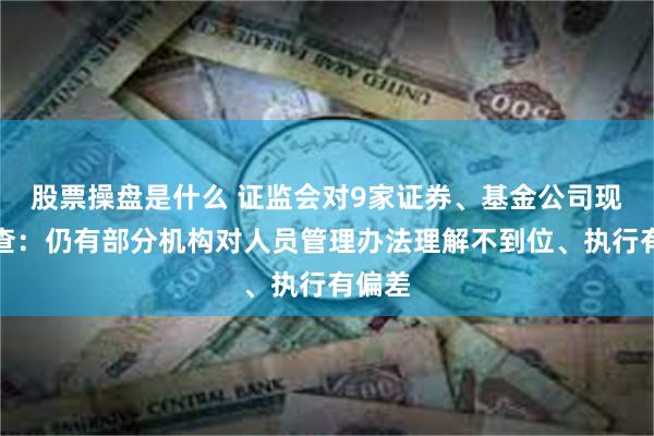 股票操盘是什么 证监会对9家证券、基金公司现场检查：仍有部分机构对人员管理办法理解不到位、执行有偏差