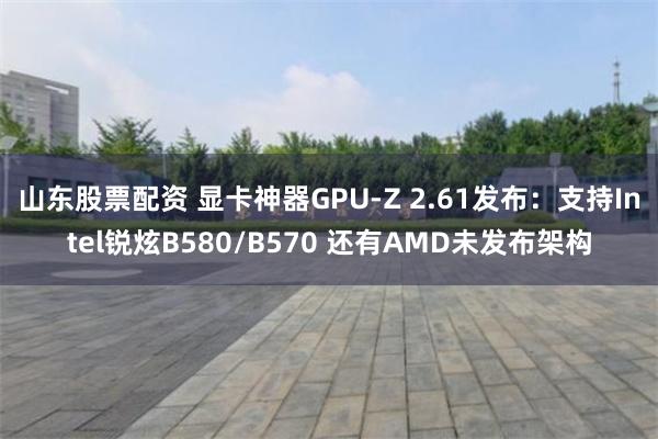 山东股票配资 显卡神器GPU-Z 2.61发布：支持Intel锐炫B580/B570 还有AMD未发布架构