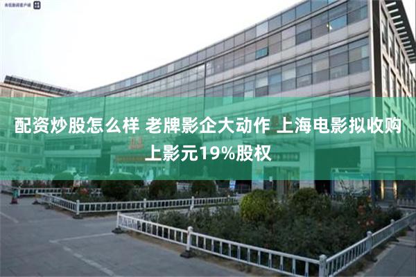 配资炒股怎么样 老牌影企大动作 上海电影拟收购上影元19%股权