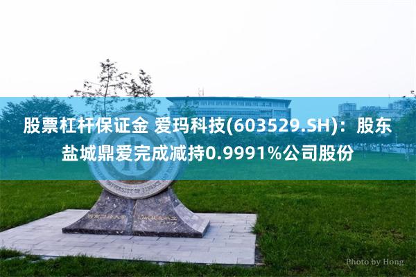 股票杠杆保证金 爱玛科技(603529.SH)：股东盐城鼎爱完成减持0.9991%公司股份