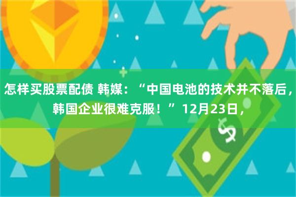 怎样买股票配债 韩媒：“中国电池的技术并不落后，韩国企业很难克服！” 12月23日，