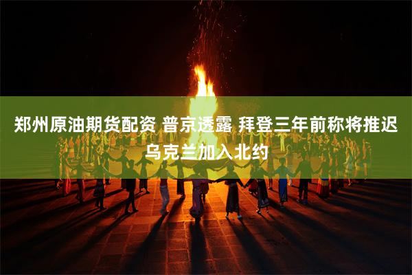 郑州原油期货配资 普京透露 拜登三年前称将推迟乌克兰加入北约