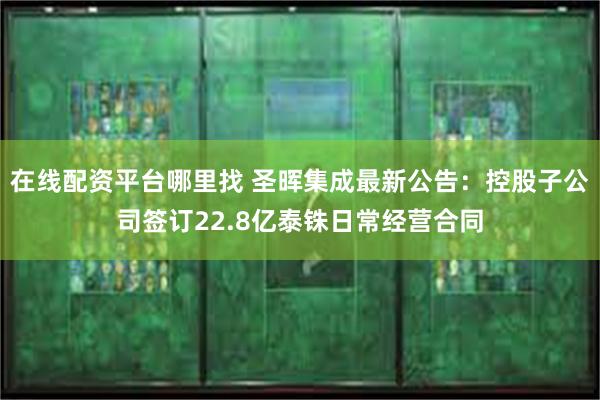 在线配资平台哪里找 圣晖集成最新公告：控股子公司签订22.8亿泰铢日常经营合同