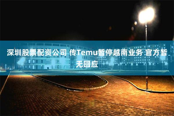 深圳股票配资公司 传Temu暂停越南业务 官方暂无回应