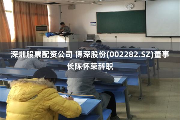 深圳股票配资公司 博深股份(002282.SZ)董事长陈怀荣辞职