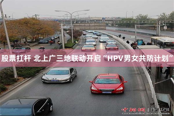 股票扛杆 北上广三地联动开启“HPV男女共防计划”