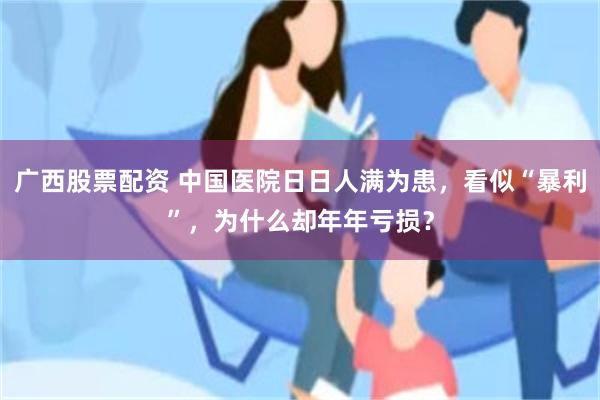 广西股票配资 中国医院日日人满为患，看似“暴利”，为什么却年年亏损？