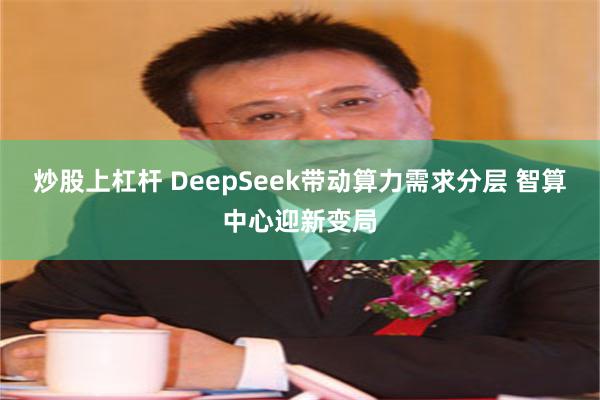 炒股上杠杆 DeepSeek带动算力需求分层 智算中心迎新变局