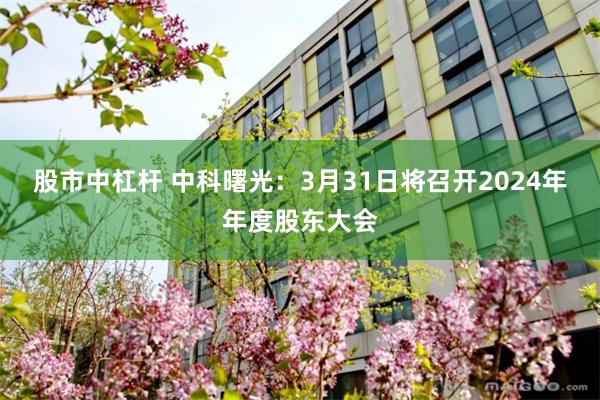 股市中杠杆 中科曙光：3月31日将召开2024年年度股东大会